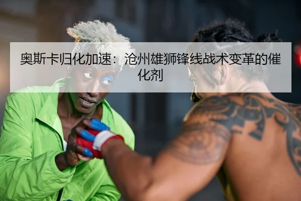 奥斯卡归化加速：沧州雄狮锋线战术变革的催化剂 | yaxin